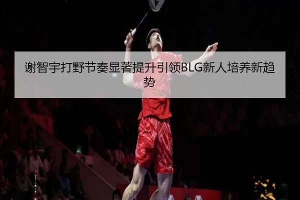 谢智宇打野节奏显著提升引领BLG新人培养新趋势