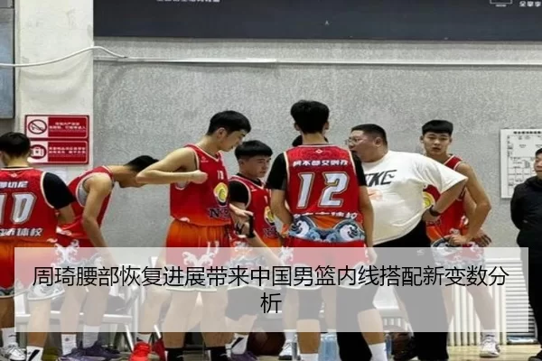 周琦腰部恢复进展带来中国男篮内线搭配新变数分析